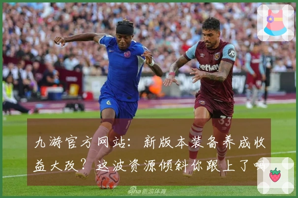 九游官方网站：新版本装备养成收益大改？这波资源倾斜你跟上了吗？