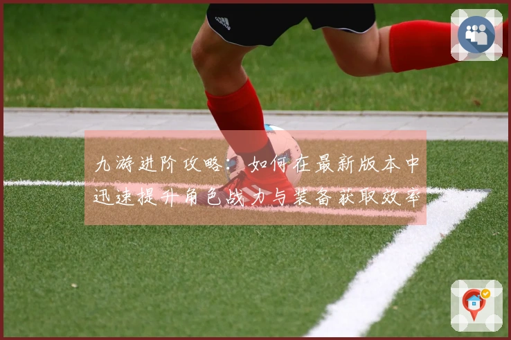 九游进阶攻略：如何在最新版本中迅速提升角色战力与装备获取效率