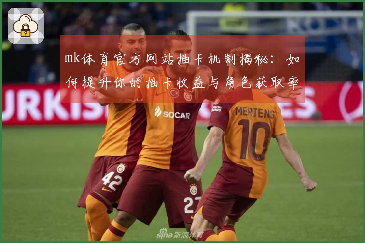 mk体育官方网站抽卡机制揭秘：如何提升你的抽卡收益与角色获取率