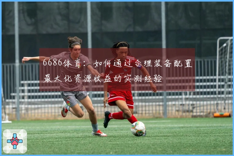 6686体育：如何通过合理装备配置最大化资源收益的实测经验