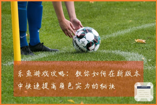 乐鱼游戏攻略：教你如何在新版本中快速提高角色实力的秘诀
