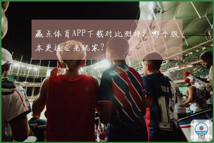 赢点体育APP下载对比测评：哪个版本更适合老玩家？